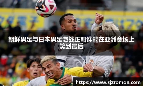 朝鲜男足与日本男足激战正酣谁能在亚洲赛场上笑到最后