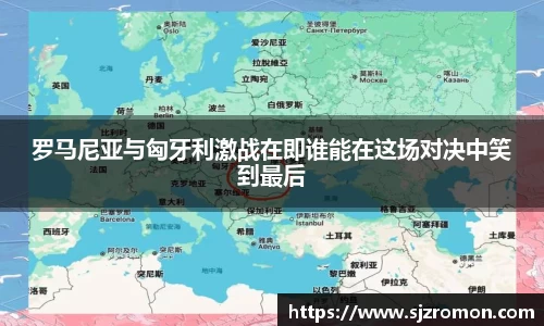 罗马尼亚与匈牙利激战在即谁能在这场对决中笑到最后