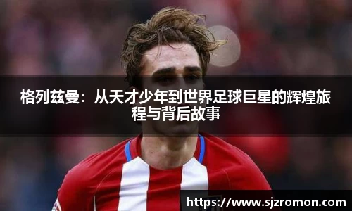 格列兹曼：从天才少年到世界足球巨星的辉煌旅程与背后故事