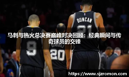 马刺与热火总决赛巅峰对决回顾：经典瞬间与传奇球员的交锋